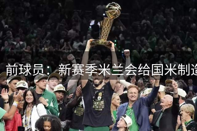 前球员：新赛季米兰会给国米制造竞争，意甲会变得更有悬念