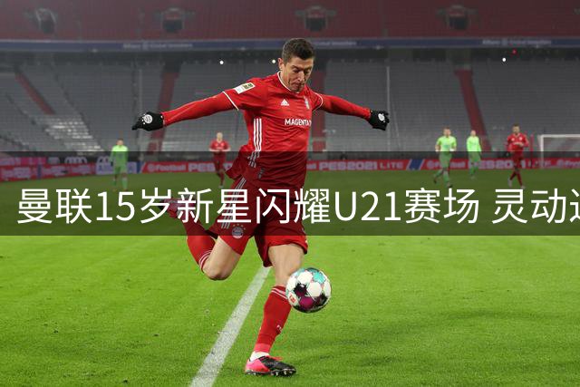 曼联15岁新星闪耀U21赛场 灵动过人技惊四座
